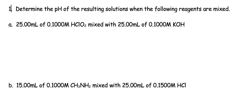 1 Determine the pH of the resulting solutions when the following reagents are mixed.
a. 25.00mL of 0.1000M HClO₂ mixed with 25.00mL of 0.1000M KOH
b. 15.00mL of 0.1000M CH3NH₂ mixed with 25.00mL of 0.1500M HCI