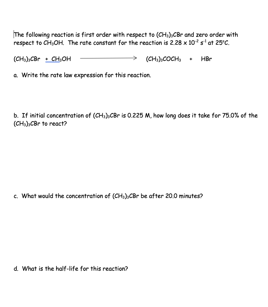 The following reaction is first order with respect to (CH3)3CBr and zero order with
respect to CH3OH. The rate constant for the reaction is 2.28 x 10² s¹ at 25°C.
(CH3)3CBr + CH3OH
(CH3)3COCH3 + HBr
a. Write the rate law expression for this reaction.
b. If initial concentration of (CH3)3CBr is 0.225 M, how long does it take for 75.0% of the
(CH3)3CBr to react?
c. What would the concentration of (CH3)3CBr be after 20.0 minutes?
d. What is the half-life for this reaction?