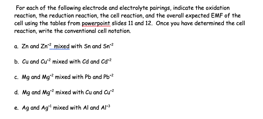 For each of the following electrode and electrolyte pairings, indicate the oxidation
reaction, the reduction reaction, the cell reaction, and the overall expected EMF of the
cell using the tables from powerpoint slides 11 and 12. Once you have determined the cell
reaction, write the conventional cell notation.
a. Zn and Zn¹2 mixed with Sn and Sn+²
b. Cu and Cu² mixed with Cd and Cd+²
c. Mg and Mg¹2 mixed with Pb and Pb+²
d. Mg and Mg¹2 mixed with Cu and Cu+²
e. Ag and Ag¹ mixed with Al and Al+³