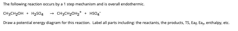 The following reaction occurs by a 1 step mechanism and is overall endothermic.
CH3CH₂OH + H₂SO4 → CH3CH₂OH₂+ + HSO4
Draw a potential energy diagram for this reaction. Label all parts including: the reactants, the products, TS, Eaf, Ear, enthalpy, etc.