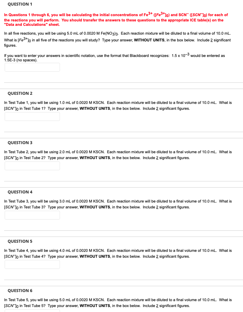 QUESTION 1
In Questions 1 through 6, you will be calculating the initial concentrations of Fe³+ ([Fe³+]0) and SCN ([SCN ]o) for each of
the reactions you will perform. You should transfer the answers to these questions to the appropriate ICE table(s) on the
"Data and Calculations" sheet.
In all five reactions, you will be using 5.0 mL of 0.0020 M Fe(NO3)3. Each reaction mixture will be diluted to a final volume of 10.0 mL.
What is [Fe³+]o in all five of the reactions you will study? Type your answer, WITHOUT UNITS, in the box below. Include 2 significant
figures.
If you want to enter your answers in scientific notation, use the format that Blackboard recognizes: 1.5 x 10-3 would be entered as
1.5E-3 (no spaces).
QUESTION 2
In Test Tube 1, you will be using 1.0 mL of 0.0020 M KSCN. Each reaction mixture will be diluted to a final volume of 10.0 mL. What is
[SCN ]o in Test Tube 1? Type your answer, WITHOUT UNITS, in the box below. Include 2 significant figures.
QUESTION 3
In Test Tube 2, you will be using 2.0 mL of 0.0020 M KSCN. Each reaction mixture will be diluted to a final volume of 10.0 mL. What is
[SCN ]o in Test Tube 2? Type your answer, WITHOUT UNITS, in the box below. Include 2 significant figures.
QUESTION 4
In Test Tube 3, you will be using 3.0 mL of 0.0020 M KSCN. Each reaction mixture will be diluted to a final volume of 10.0 mL. What is
[SCN ]o in Test Tube 3? Type your answer, WITHOUT UNITS, in the box below. Include 2 significant figures.
QUESTION 5
In Test Tube 4, you will be using 4.0 mL of 0.0020 M KSCN. Each reaction mixture will be diluted to a final volume of 10.0 mL. What is
[SCN ]o in Test Tube 4? Type your answer, WITHOUT UNITS, in the box below. Include 2 significant figures.
QUESTION 6
In Test Tube 5, you will be using 5.0 mL of 0.0020 M KSCN. Each reaction mixture will be diluted to a final volume of 10.0 mL. What is
[SCN ]o in Test Tube 5? Type your answer, WITHOUT UNITS, in the box below. Include 2 significant figures.