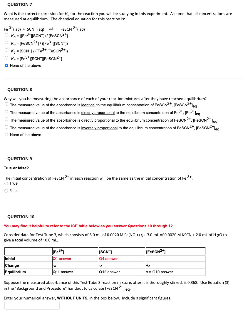 QUESTION 7
What is the correct expression for Kc for the reaction you will be studying in this experiment. Assume that all concentrations are
measured at equilibrium. The chemical equation for this reaction is:
Fe 3+ (aq) + SCN¯(aq) 2 FeSCN 2+ (aq)
O Kc = ([Fe³+][SCN]) / [FeSCN²+]
Kc = [FeSCN²+] / [[Fe³+][SCN])
Kc = [SCN]/([Fe³+][FeSCN²+])
Kc = [Fe³+][SCN][FeSCN²+]
O None of the above
QUESTION 8
Why will you be measuring the absorbance of each of your reaction mixtures after they have reached equilibrium?
The measured value of the absorbance is identical to the equilibrium concentration of FeSCN²+, [FeSCN²+Jeq
The measured value of the absorbance is directly proportional to the equilibrium concentration of Fe³+, [Fe³+ leq
The measured value of the absorbance is directly proportional to the equilibrium concentration of FeSCN²+, [FeSCN²+ leq
The measured value of the absorbance is inversely proportional to the equilibrium concentration of FeSCN²+, [FeSCN²+Jeq
None of the above
QUESTION 9
True or false?
The initial concentration of FeSCN 2+ in each reaction will be the same as the initial concentration of Fe 3+.
O True
O False
QUESTION 10
You may find it helpful to refer to the ICE table below as you answer Questions 10 through 12.
Consider data for Test Tube 3, which consists of 5.0 mL of 0.0020 M Fe(NO 3) 3 + 3.0 mL of 0.0020 M KSCN + 2.0 mL of H 20 to
give a total volume of 10.0 mL.
Initial
Change
Equilibrium
[Fe³+]
Q1 answer
-X
Q11 answer
[SCN]
Q4 answer
-X
Q12 answer
[FeSCN²+]
+X
x = Q10 answer
Suppose the measured absorbance of this Test Tube 3 reaction mixture, after it is thoroughly stirred, is 0.368. Use Equation (3)
in the "Background and Procedure" handout to calculate [FeSCN 2+] eq
Enter your numerical answer, WITHOUT UNITS, in the box below. Include 3 significant figures.