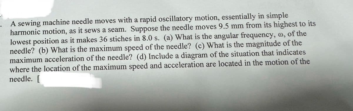 A sewing machine needle moves with a rapid oscillatory motion, essentially in simple
harmonic motion, as it sews a seam. Suppose the needle moves 9.5 mm from its highest to its
lowest position as it makes 36 stiches in 8.0 s. (a) What is the angular frequency, o, of the
needle? (b) What is the maximum speed of the needle? (c) What is the magnitude of the
maximum acceleration of the needle? (d) Include a diagram of the situation that indicates
where the location of the maximum speed and acceleration are located in the motion of the
needle. [