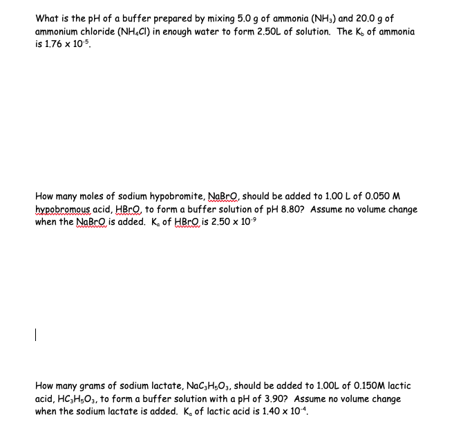 What is the pH of a buffer prepared by mixing 5.0 g of ammonia (NH3) and 20.0 g of
ammonium chloride (NH4Cl) in enough water to form 2.50L of solution. The K, of ammonia
is 1.76 x 10-5.
How many moles of sodium hypobromite, NaBrO, should be added to 1.00 L of 0.050 M
hypobromous acid, HBrO, to form a buffer solution of pH 8.80? Assume no volume change
when the NaBr is added. K. of HBrO is 2.50 x 10.⁹
How many grams of sodium lactate, NaC3H5O3, should be added to 1.00L of 0.150M lactic
acid, HC3H₂O3, to form a buffer solution with a pH of 3.90? Assume no volume change
when the sodium lactate is added. K. of lactic acid is 1.40 x 10-4.