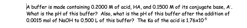 A buffer is made containing 0.2000 M of acid, HA, and 0.1500 M of its conjugate base, A.
What is the pH of this buffer? Also, what is the pH of this buffer after the addition of
0.0015 mol of NaOH to 0.500 L of this buffer? The Ka of the acid is 1.76x10-5