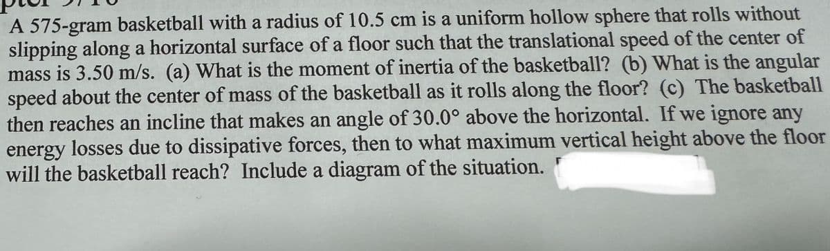 A 575-gram basketball with a radius of 10.5 cm is a uniform hollow sphere that rolls without
slipping along a horizontal surface of a floor such that the translational speed of the center of
mass is 3.50 m/s. (a) What is the moment of inertia of the basketball? (b) What is the angular
speed about the center of mass of the basketball as it rolls along the floor? (c) The basketball
then reaches an incline that makes an angle of 30.0° above the horizontal. If we ignore any
energy losses due to dissipative forces, then to what maximum vertical height above the floor
will the basketball reach? Include a diagram of the situation.