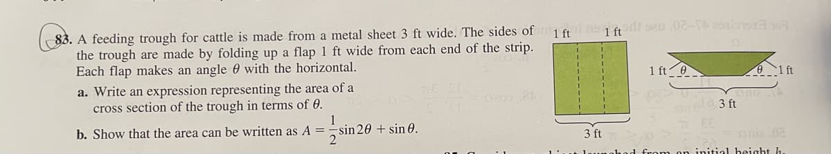 1 ft
83. A feeding trough for cattle is made from a metal sheet 3 ft wide. The sides of
the trough are made by folding up a flap 1 ft wide from each end of the strip.
Each flap makes an angle with the horizontal.
a. Write an expression representing the area of a
cross section of the trough in terms of 0.
1
b. Show that the area can be written as A =
-sin 20 + sin 0.
2
no 1 fton sau 02-250198107
1 ft 0
sind 3 ft
#EE
01 ft
3 ft
Dnia .02
launahad from on initial height h.