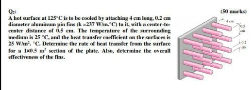 (50 marks)
Q:
A hot surface at 125°C is to be cooled by attaching 4 cm long, 0.2 cm
diameter aluminum pin fins (k =237 Wim. °C) to it, with a center-to-
center distance of 0.5 cm. The temperature of the surrounding
medium is 25 °C, and the heat transfer coefficient on the surfaces is
fos
cm
25 W/m?. C. Determine the rate of heat transfer from the surface
0.2
for a Ix0.5 m section of the plate. Also, determine the overall
effectiveness of the fins.
