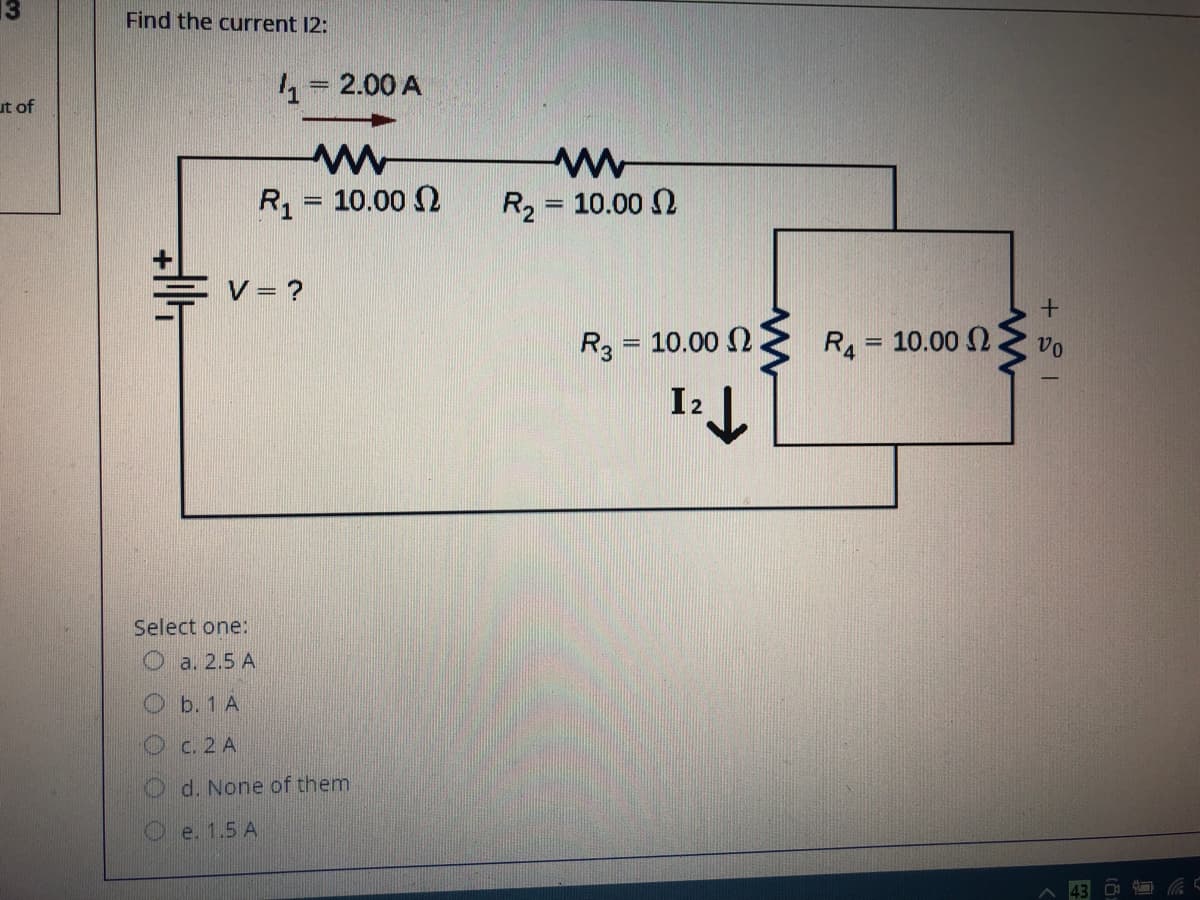 Find the current 12:
4= 2.00 A
ut of
R1 = 10.00 2
R2 = 10.00 N
%3D
V = ?
R3 = 10.00 2
R4 = 10.00 2
vo
%3D
I2
Select one:
a. 2.5 A
Ob. 1 A
Oc. 2 A
d. None of them
e. 1.5 A
ツ
