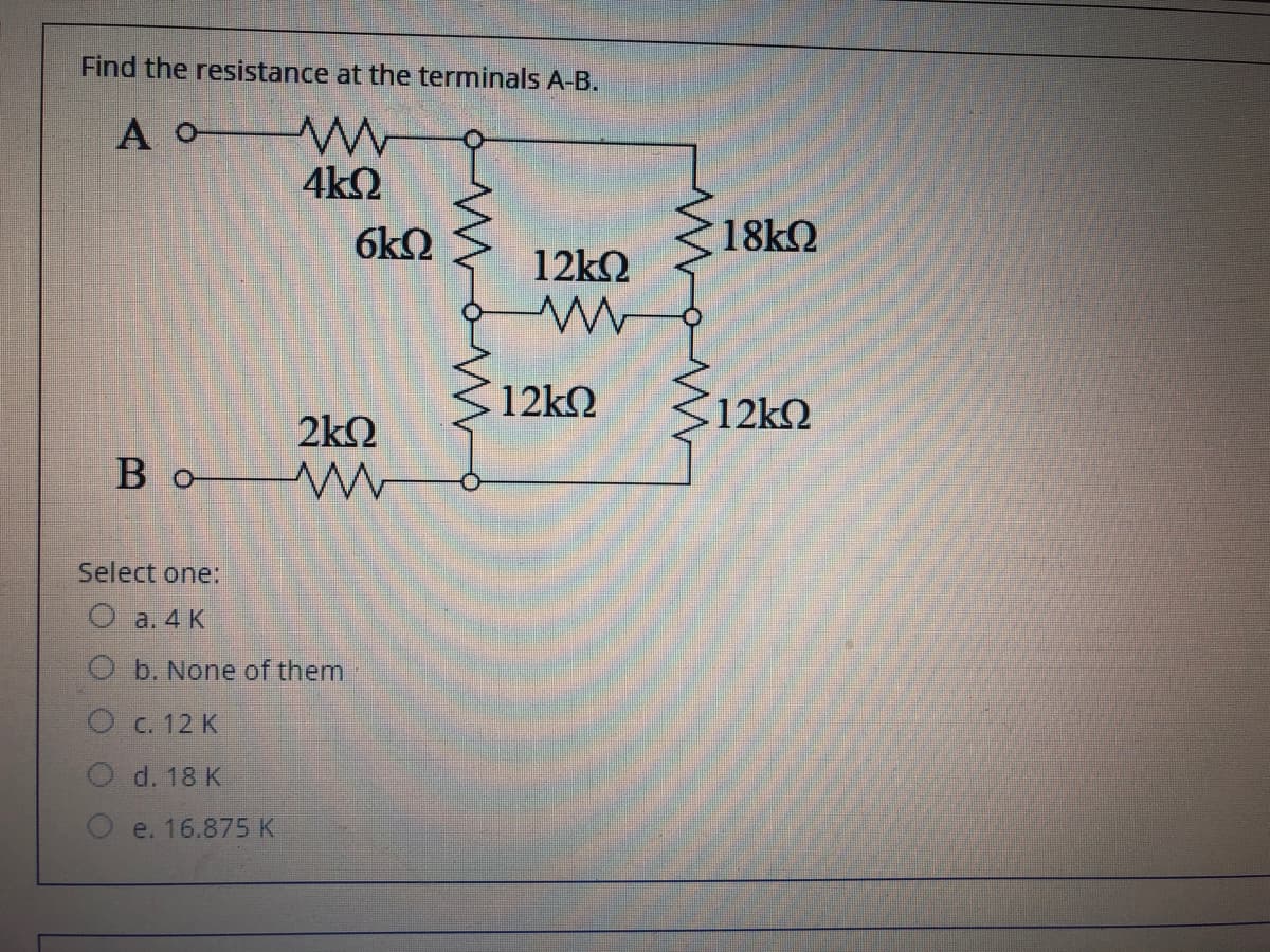 Find the resistance at the terminals A-B.
A o W
4k2
6kQ
18kQ
12k2
12k2
S12k2
2k2
Bo W
Select one:
O a. 4 K
b. None of them
C. 12 K
d. 18 K
e. 16.875 K
