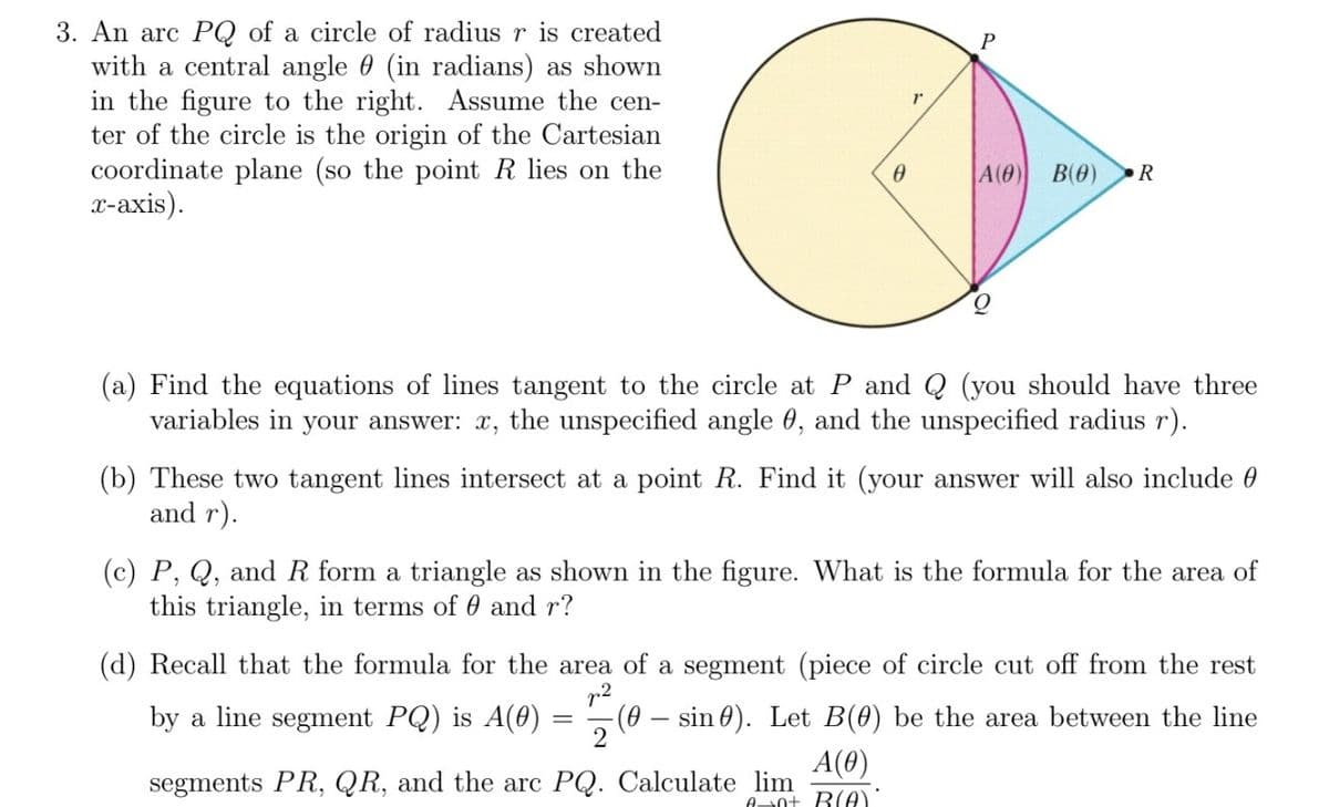 3. An arc PQ of a circle of radius r is created
with a central angle (in radians) as shown
in the figure to the right. Assume the cen-
ter of the circle is the origin of the Cartesian
coordinate plane (so the point R lies on the
x-axis).
0
1
P
A(0) B(0) R
(a) Find the equations of lines tangent to the circle at P and Q (you should have three
variables in your answer: x, the unspecified angle 0, and the unspecified radius r).
=
(b) These two tangent lines intersect at a point R. Find it (your answer will also include
and r).
(c) P, Q, and R form a triangle as shown in the figure. What is the formula for the area of
this triangle, in terms of 0 and r?
(d) Recall that the formula for the area of a segment (piece of circle cut off from the rest
by a line segment PQ) is A(0) (0 sin). Let B(0) be the area between the line
p²
2
A(0)
segments PR, QR, and the arc PQ. Calculate lim
Ant B(A)