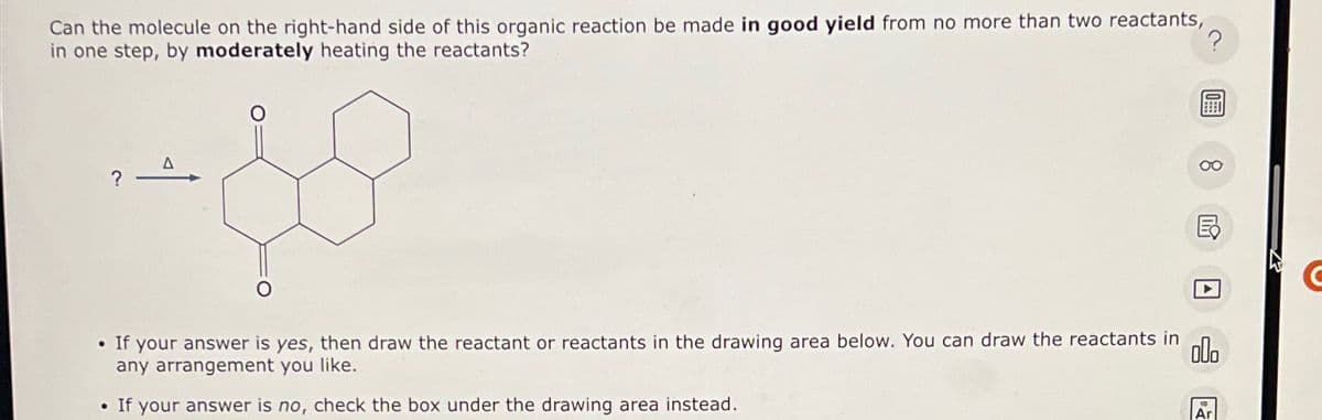 Can the molecule on the right-hand side of this organic reaction be made in good yield from no more than two reactants,
in one step, by moderately heating the reactants?
so
?
?
• If your answer is yes, then draw the reactant or reactants in the drawing area below. You can draw the reactants in
any arrangement you like.
000
. If your answer is no, check the box under the drawing area instead.
C