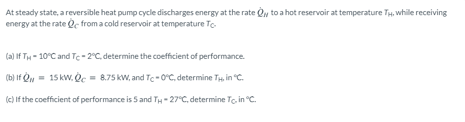 At steady state, a reversible heat pump cycle discharges energy at the rate Oy to a hot reservoir at temperature TH, while receiving
energy at the rate Oc from a cold reservoir at temperature Tc.
(a) If TH = 10°C and Tc = 2°C, determine the coefficient of performance.
(b) If QH = 15 kW, c = 8.75 kW, and Tc=0°C, determine TH, in °C.
(c) If the coefficient of performance is 5 and TH = 27°C, determine Tc, in °C.
