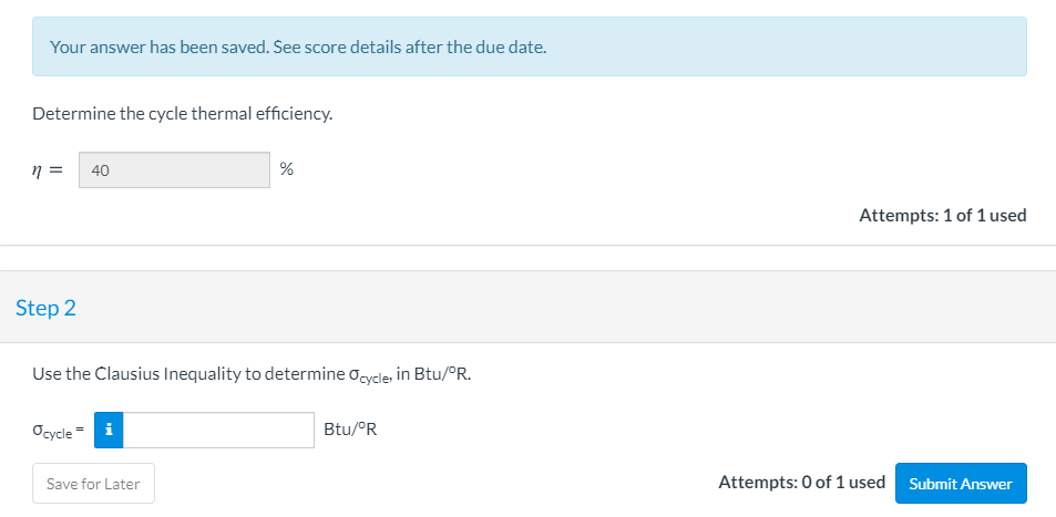 Your answer has been saved. See score details after the due date.
Determine the cycle thermal efficiency.
40
%
Attempts: 1 of 1 used
Step 2
Use the Clausius Inequality to determine ocycle, in Btu/°R.
Ocycle
= i
Btu/°R
Attempts: 0 of 1 used Submit An
Save for Later
