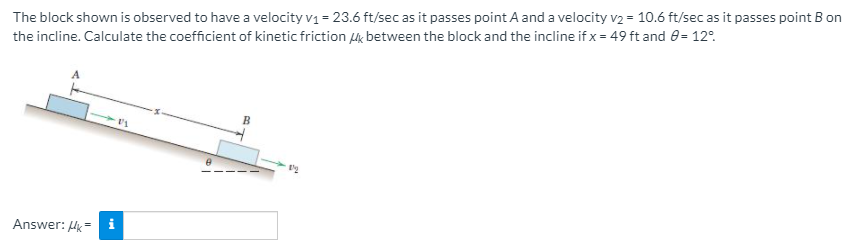 The block shown is observed to have a velocity v1 = 23.6 ft/sec as it passes point A and a velocity v2 = 10.6 ft/sec as it passes point B on
the incline. Calculate the coefficient of kinetic friction 4k between the block and the incline if x = 49 ft and 0= 12°.
B
Answer: Hk = i
