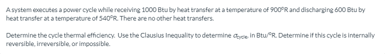 Asystem executes a power cycle while receiving 1000 Btu by heat transfer at a temperature of 900°R and discharging 600 Btu by
heat transfer at a temperature of 540°R. There are no other heat transfers.
Determine the cycle thermal efficiency. Use the Clausius Inequality to determine aycle, in Btu/°R. Determine if this cycle is internally
reversible, irreversible, or impossible.
