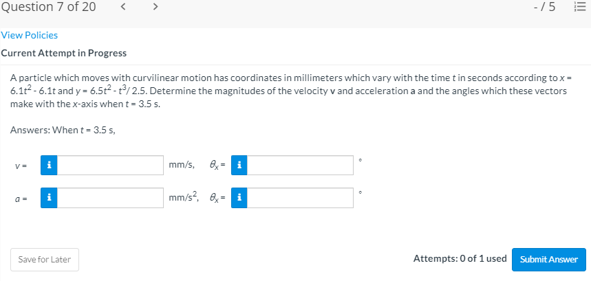 Question 7 of 20
-/5 E
View Policies
Current Attempt in Progress
A particle which moves with curvilinear motion has coordinates in millimeters which vary with the time t in seconds according to x =
6.1t2 - 6.1t and y = 6.5t2 - t/ 2.5. Determine the magnitudes of the velocity v and acceleration a and the angles which these vectors
make with the x-axis when t = 3.5 s.
Answers: When t = 3.5 s,
V =
mm/s,
Ox = i
mm/s?, 6, =
a =
Save for Later
Attempts: 0 of 1 used Submit Answer
