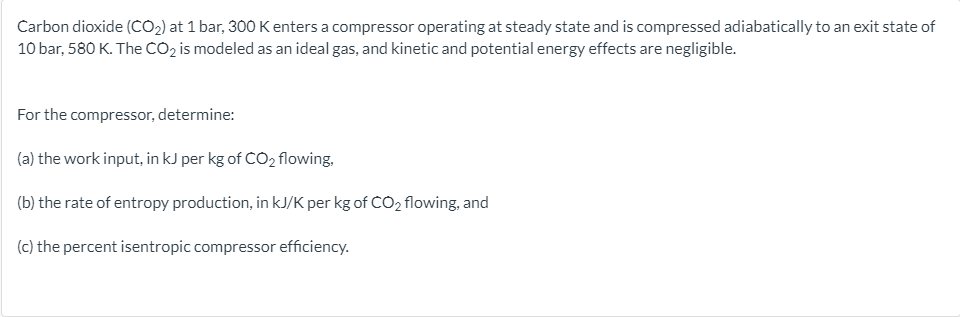 Carbon dioxide (CO2) at 1 bar, 300 K enters a compressor operating at steady state and is compressed adiabatically to an exit state of
10 bar, 580 K. The CO2 is modeled as an ideal gas, and kinetic and potential energy effects are negligible.
For the compressor, determine:
(a) the work input, in kJ per kg of CO, flowing,
(b) the rate of entropy production, in kJ/K per kg of CO2 flowing, and
(c) the percent isentropic compressor efficiency.
