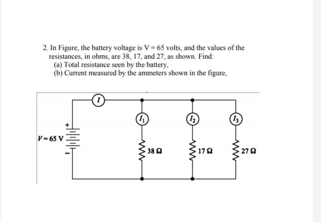 2. In Figure, the battery voltage is V = 65 volts, and the values of the
resistances, in ohms, are 38, 17, and 27, as shown. Find:
(a) Total resistance seen by the battery,
(b) Current measured by the ammeters shown in the figure,
V= 65 V
38 2
172
27 2
NF
