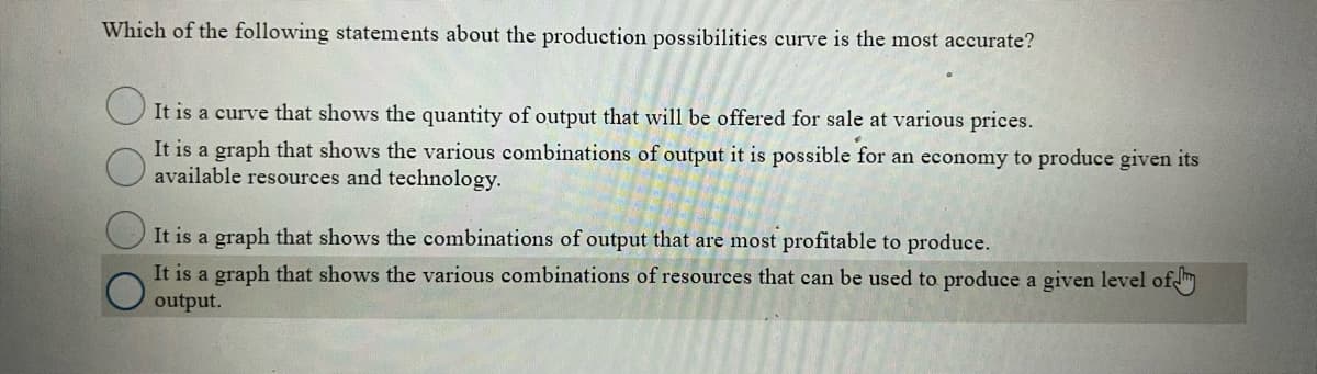 Which of the following statements about the production possibilities curve is the most accurate?
OIt is a curve that shows the quantity of output that will be offered for sale at various prices.
It is a graph that shows the various combinations of output it is possible for an economy to produce given its
available resources and technology.
It is a graph that shows the combinations of output that are most profitable to produce.
It is a graph that shows the various combinations of resources that can be used to produce a given level of
output.
