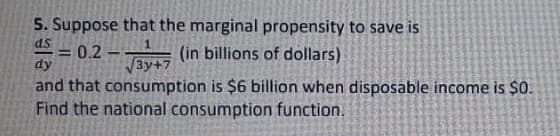 5. Suppose that the marginal propensity to save is
ds
= = 0.2 – (in billions of dollars)
dy
%3D
3y+7
and that consumption is $6 billion when disposable income is $0.
Find the national consumption function.
