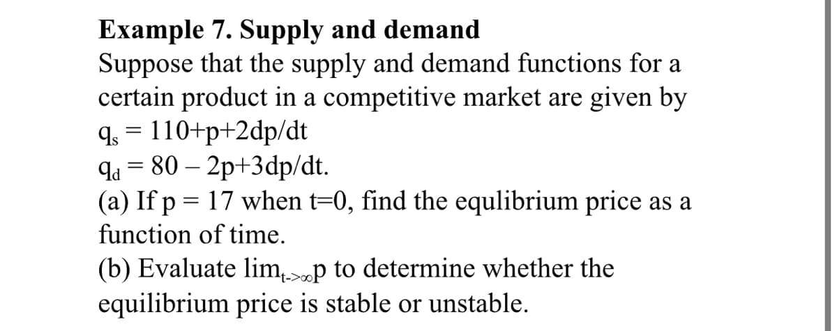 Example 7. Supply and demand
Suppose that the supply and demand functions for a
certain product in a competitive market are given by
q. = 110+p+2dp/dt
qa = 80 – 2p+3dp/dt.
(a) If p = 17 when t=0, find the equlibrium price as a
function of time.
(b) Evaluate limp to determine whether the
t->oo
equilibrium price is stable or unstable.
