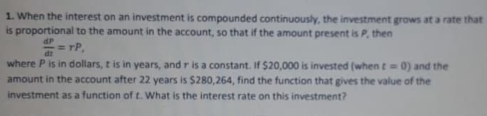 1. When the interest on an investment is compounded continuously, the investment grows at a rate that
is proportional to the amount in the account, so that if the amount present is P, then
dP
= rP,
dt
where P is in dollars, t is in years, and r is a constant. If $20,000 is invested (when t= 0) and the
amount in the account after 22 years is $280,264, find the function that gives the value of the
investment as a function of t. What is the interest rate on this investment?
