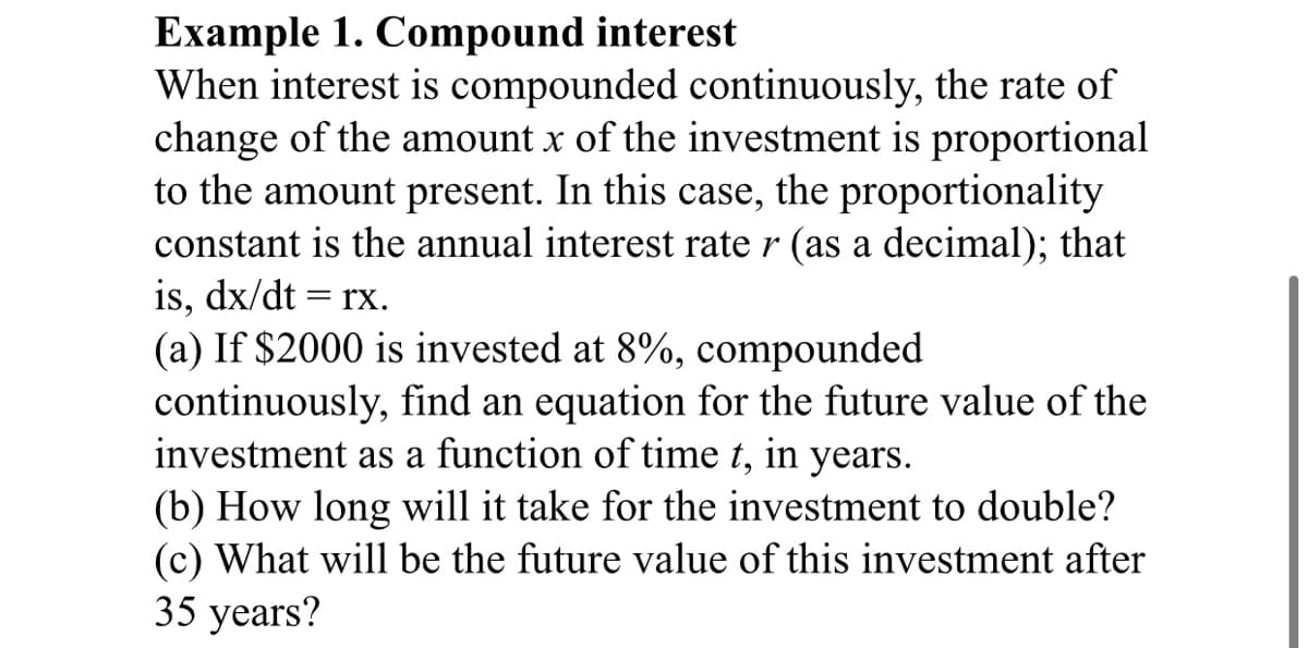 Example 1. Compound interest
When interest is compounded continuously, the rate of
change of the amount x of the investment is proportional
to the amount present. In this case, the proportionality
constant is the annual interest rate r (as a decimal); that
is, dx/dt = rx.
(a) If $2000 is invested at 8%, compounded
continuously, find an equation for the future value of the
investment as a function of time t, in years.
(b) How long will it take for the investment to double?
(c) What will be the future value of this investment after
35 years?
