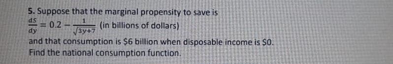 5. Suppose that the marginal propensity to save is
ds
0.2
TAVA (in billions of dollars)
%3D
dy
3y+7
and that consumption is $6 billion when disposable income is $0.
Find the national consumption function.
