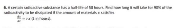 6. A certain radioactive substance has a half-life of 50 hours. Find how long it will take for 90% of the
radioactivity to be dissipated if the amount of materials x sa
*= rx (t in hours).
satisfies
dt
