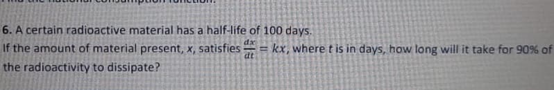 6. A certain radioactive material has a half-life of 100 days.
If the amount of material present, x, satisfies
dx
%3D
dt
kx, where t is in days, how long will it take for 90% of
the radioactivity to dissipate?
