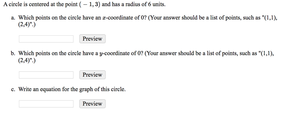 A circle is centered at the point (– 1,3) and has a radius of 6 units.
a. Which points on the circle have an x-coordinate of 0? (Your answer should be a list of points, such as "(1,1),
(2,4)".)
Preview
b. Which points on the circle have a y-coordinate of 0? (Your answer should be a list of points, such as "(1,1),
(2,4)".)
Preview
c. Write an equation for the graph of this circle.
Preview
