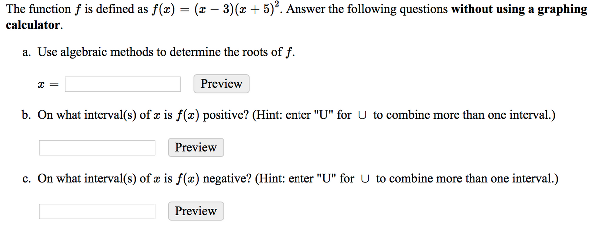 The function f is defined as f(x) = (x – 3)(x + 5)°. Answer the following questions without using a graphing
calculator.
a. Use algebraic methods to determine the roots of f.
x =
Preview
b. On what interval(s) of x is f(x) positive? (Hint: enter "U" for U to combine more than one interval.)
Preview
c. On what interval(s) of x is f(x) negative? (Hint: enter "U" for U to combine more than one interval.)
Preview
