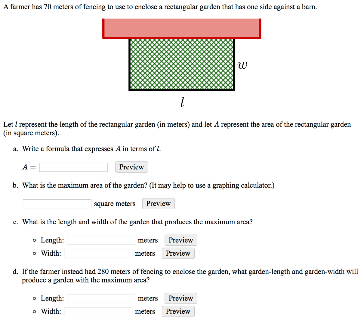 A farmer has 70 meters of fencing to use to enclose a rectangular garden that has one side against a barn.
Let I represent the length of the rectangular garden (in meters) and let A represent the area of the rectangular garden
(in square meters).
a. Write a formula that expresses A in terms of l.
A =
Preview
b. What is the maximum area of the garden? (It may help to use a graphing calculator.)
square meters
Preview
c. What is the length and width of the garden that produces the maximum area?
o Length:
meters
Preview
o Width:
meters
Preview
d. If the farmer instead had 280 meters of fencing to enclose the garden, what garden-length and garden-width will
produce a garden with the maximum area?
o Length:
meters
Preview
o Width:
meters
Preview
