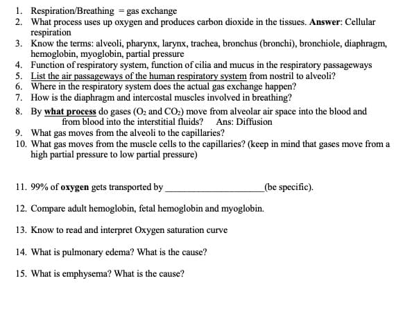 1. Respiration/Breathing = gas exchange
2. What process uses up oxygen and produces carbon dioxide in the tissues. Answer: Cellular
respiration
3. Know the terms: alveoli, pharynx, larynx, trachea, bronchus (bronchi), bronchiole, diaphragm,
hemoglobin, myoglobin, partial pressure
4. Function of respiratory system, function of cilia and mucus in the respiratory passageways
5. List the air passageways of the human respiratory system from nostril to alveoli?
6. Where in the respiratory system does the actual gas exchange happen?
7. How is the diaphragm and intercostal muscles involved in breathing?
8. By what process do gases (O2 and CO.) move from alveolar air space into the blood and
from blood into the interstitial fluids? Ans: Diffusion
9. What gas moves from the alveoli to the capillaries?
10. What gas moves from the muscle cells to the capillaries? (keep in mind that gases move from a
high partial pressure to low partial pressure)
11. 99% of oxygen gets transported by
_(be specific).
12. Compare adult hemoglobin, fetal hemoglobin and myoglobin.
13. Know to read and interpret Oxygen saturation curve
14. What is pulmonary edema? What is the cause?
15. What is emphysema? What is the cause?
