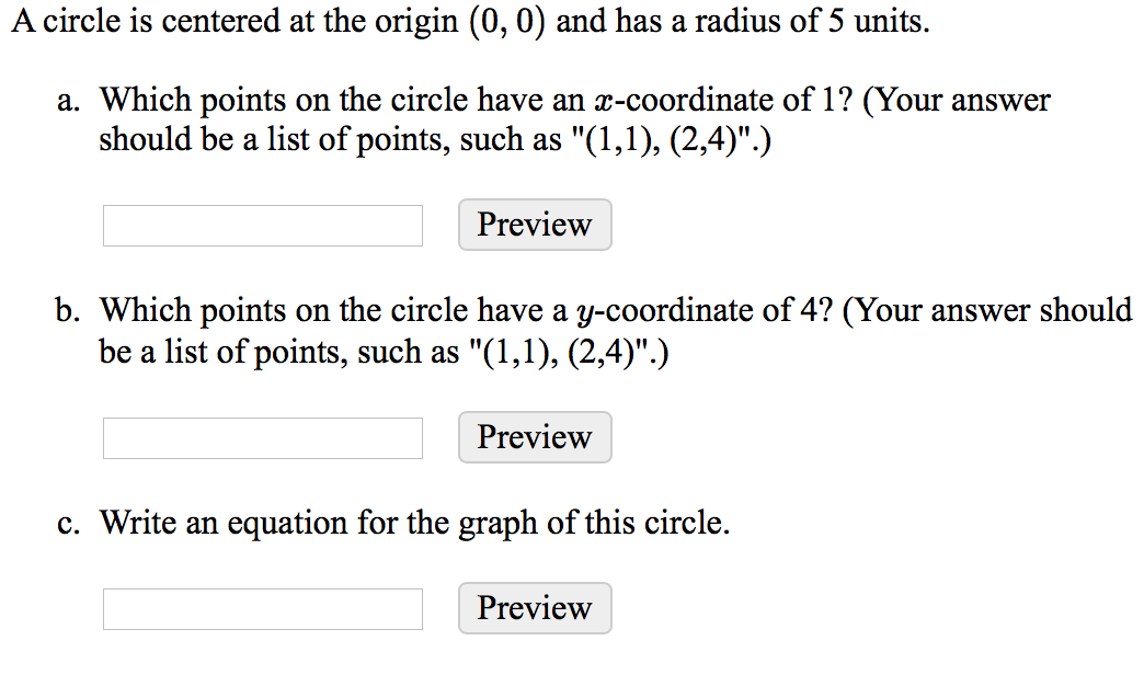 A circle is centered at the origin (0, 0) and has a radius of 5 units.
a. Which points on the circle have an x-coordinate of 1? (Your answer
should be a list of points, such as "(1,1), (2,4)".)
Preview
b. Which points on the circle have a y-coordinate of 4? (Your answer should
be a list of points, such as "(1,1), (2,4)".)
Preview
c. Write an equation for the graph of this circle.
Preview
