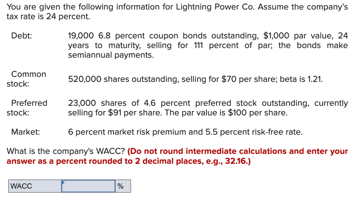 You are given the following information for Lightning Power Co. Assume the company's
tax rate is 24 percent.
Debt:
19,000 6.8 percent coupon bonds outstanding, $1,000 par value, 24
years to maturity, selling for 111 percent of par; the bonds make
semiannual payments.
Common
520,000 shares outstanding, selling for $70 per share; beta is 1.21.
stock:
Preferred
stock:
23,000 shares of 4.6 percent preferred stock outstanding, currently
selling for $91 per share. The par value is $100 per share.
Market:
6 percent market risk premium and 5.5 percent risk-free rate.
What is the company's WACC? (Do not round intermediate calculations and enter your
answer as a percent rounded to 2 decimal places, e.g., 32.16.)
WACC
%