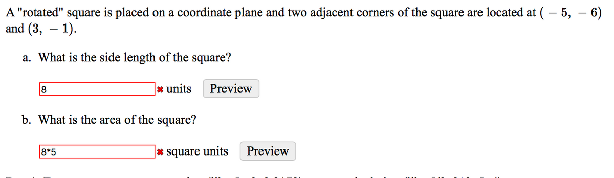 A "rotated" square is placed on a coordinate plane and two adjacent corners of the square are located at (– 5, – 6)
and (3, – 1).
a. What is the side length of the square?
8
* units
Preview
b. What is the area of the square?
8*5
|* square units
Preview
