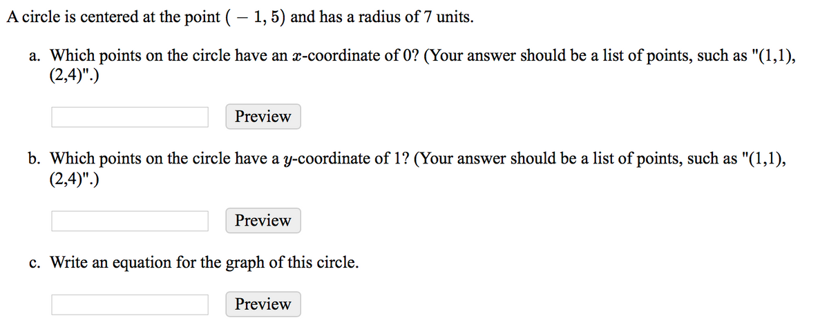 A circle is centered at the point (– 1,5) and has a radius of 7 units.
a. Which points on the circle have an x-coordinate of 0? (Your answer should be a list of points, such as "(1,1),
(2,4)".)
Preview
b. Which points on the circle have a y-coordinate of 1? (Your answer should be a list of points, such as "(1,1),
(2,4)".)
Preview
c. Write an equation for the graph of this circle.
Preview
