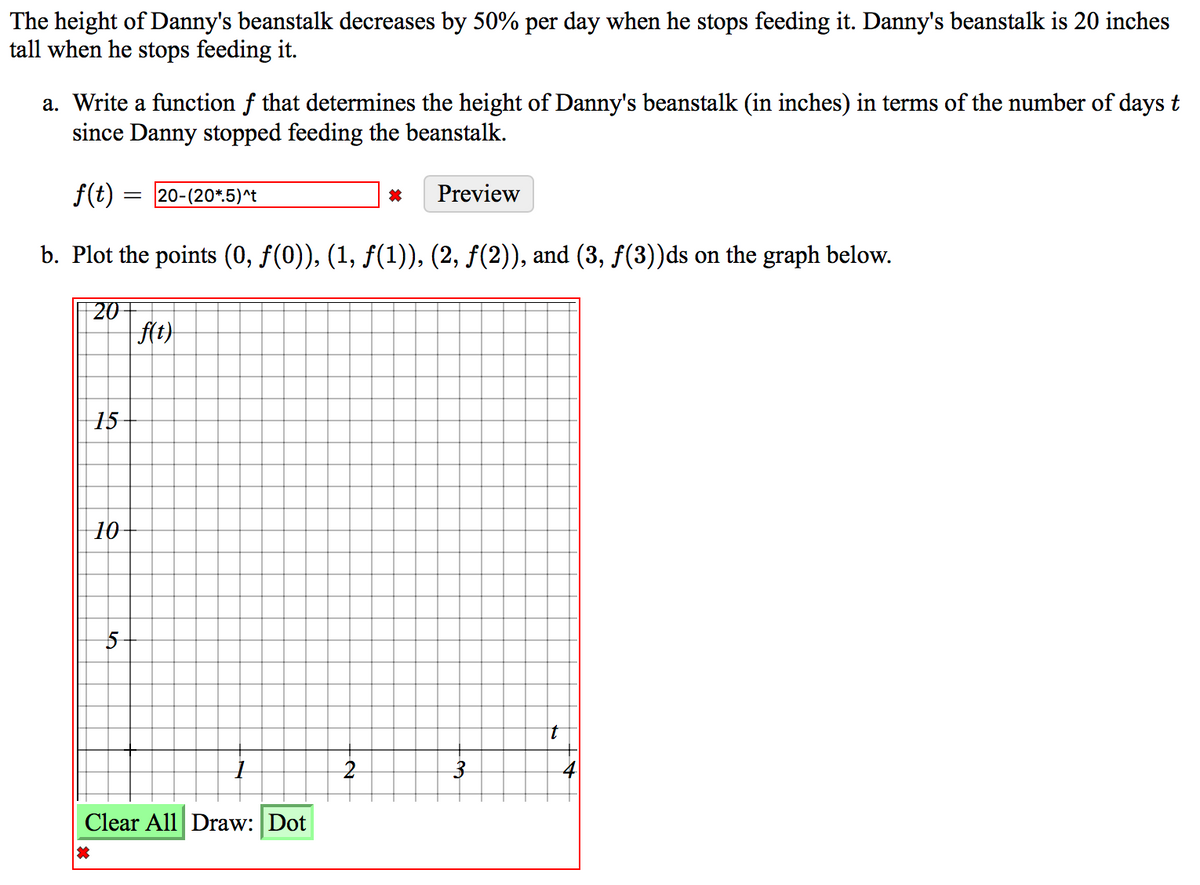 The height of Danny's beanstalk decreases by 50% per day when he stops feeding it. Danny's beanstalk is 20 inches
tall when he stops feeding it.
a. Write a function f that determines the height of Danny's beanstalk (in inches) in terms of the number of days t
since Danny stopped feeding the beanstalk.
S
f(t)
20-(20*.5)^t
Preview
b. Plot the points (0, f(0)), (1, f(1)), (2, f(2)), and (3, f(3))ds on the graph below.
20
| f(t)
15
10
t
Clear All Draw: Dot
