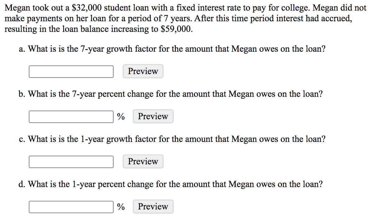 Megan took out a $32,000 student loan with a fixed interest rate to pay for college. Megan did not
make payments on her loan for a period of 7 years. After this time period interest had accrued,
resulting in the loan balance increasing to $59,000.
a. What is is the 7-year growth factor for the amount that Megan owes on the loan?
Preview
b. What is the 7-year percent change for the amount that Megan owes on the loan?
%
Preview
c. What is is the 1-year growth factor for the amount that Megan owes on the loan?
Preview
d. What is the 1-year percent change for the amount that Megan owes on the loan?
%
Preview
