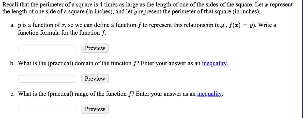 Recall that the perimeter of a square is 4 times as large as the length of one of the sides of the square. Let x represent
the length of one side of a square (in inches), and let y represent the perimeter of that square (in inches).
a. y is a function of x, so we can define a function f to represent this relationship (e.g., f(x) = y). Write a
function formula for the function f.
Preview
b. What is the (practical) domain of the function f? Enter your answer as an inequality.
Preview
c. What is the (practical) range of the function f? Enter your answer as an inequality.
Preview
