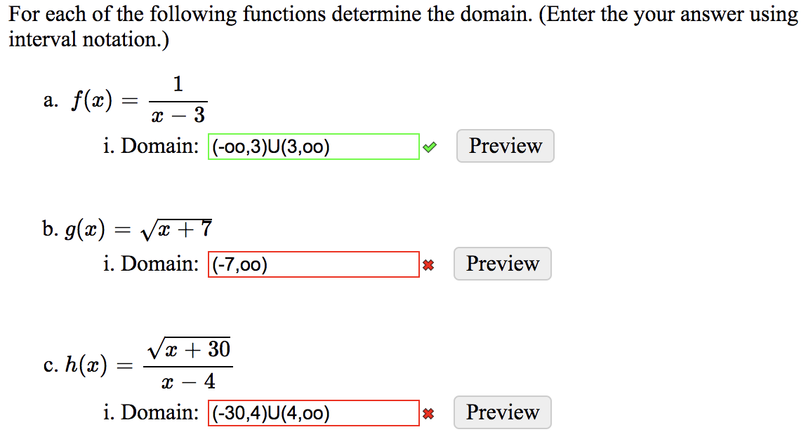 For each of the following functions determine the domain. (Enter the your answer using
interval notation.)
1
a. f(x)
3
-
i. Domain: (-o0,3)U(3,00)
Preview
b. g(x) = Vx + 7
i. Domain: (-7,00)
Preview
x + 30
c. h(x) :
- 4
i. Domain: (-30,4)U(4,00)
Preview
