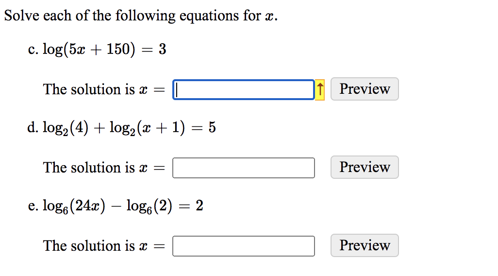 Solve each of the following equations for x.
c. log(5x + 150) = 3
The solution is x =
Preview
d. log, (4) + log2 (x + 1) = 5
The solution is x =
Preview
e. log, (24x) – log (2)
= 2
The solution is x =
Preview
