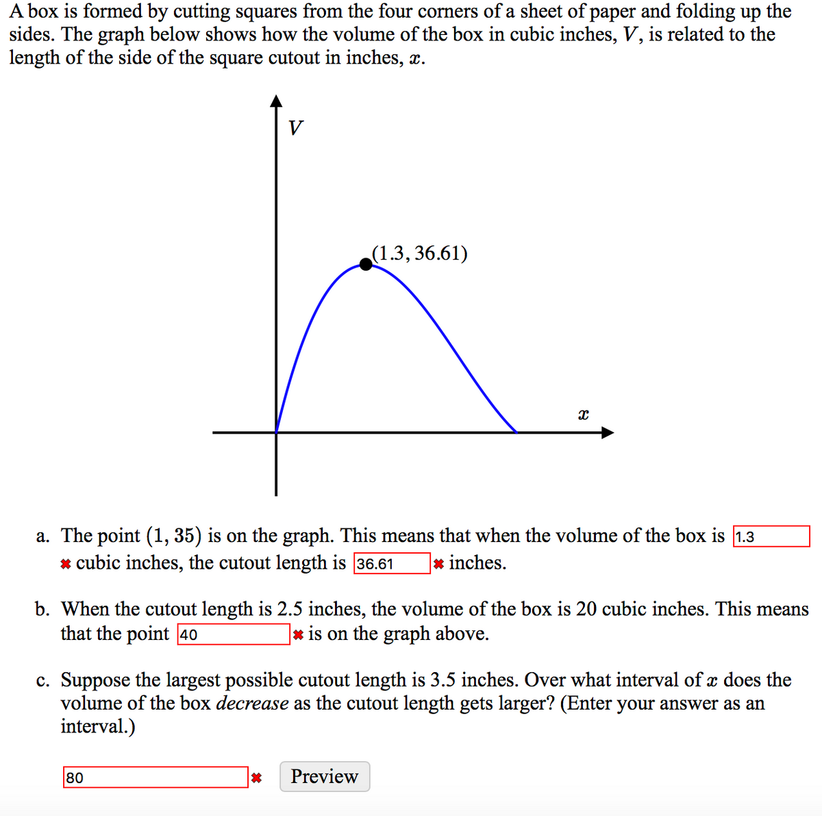 A box is formed by cutting squares from the four corners of a sheet of paper and folding up the
sides. The graph below shows how the volume of the box in cubic inches, V, is related to the
length of the side of the square cutout in inches, x.
V
(1.3, 36.61)
a. The point (1, 35) is on the graph. This means that when the volume of the box is 1.3
* cubic inches, the cutout length is 36.61
* inches.
b. When the cutout length is 2.5 inches, the volume of the box is 20 cubic inches. This means
that the point 40
|* is on the graph above.
c. Suppose the largest possible cutout length is 3.5 inches. Over what interval of x does the
volume of the box decrease as the cutout length gets larger? (Enter your answer as an
interval.)
80
Preview
