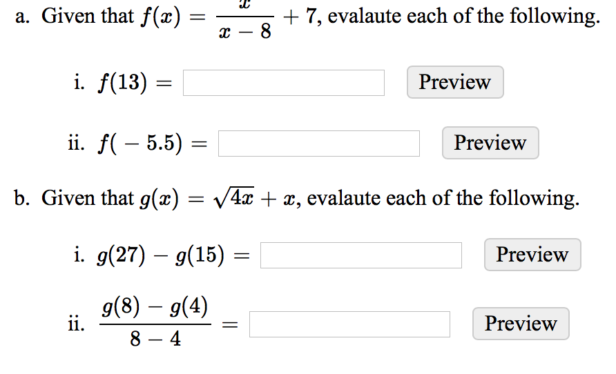 a. Given that f(x)
+ 7, evalaute each of the following.
8
-
i. f(13)
Preview
ii. f( – 5.5) :
Preview
b. Given that g(æ) = V4x + x, evalaute each of the following.
i. g(27) – 9(15) =
Preview
g(8) – g(4)
ii.
8 – 4
Preview
||
