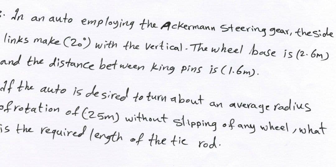 E- In an auto employing the Ackermann Steering gear, theside
links make (2.) with the Vertical - The wheel base is (2.6m)
and the distance bet ween king pins is (1.6m).
If the auto is desired to turn about an average radius
ofrotation of (25m) without slipping of any wheel, what
is the required length of the tie rod.
