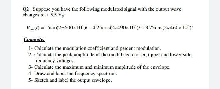 Q2 : Suppose you have the following modulated signal with the output wave
changes of ± 5.5 Vp:
Van ) =15sin(27600x10' )t – 4.25cos(27490×10' )t +3.75cos(27460x10')t
Compute:
1- Calculate the modulation coefficient and percent modulation.
2- Calculate the peak amplitude of the modulated carrier, upper and lower side
frequency voltages.
3- Calculate the maximum and minimum amplitude of the envelope.
4- Draw and label the frequency spectrum.
5- Sketch and label the output envelope.
