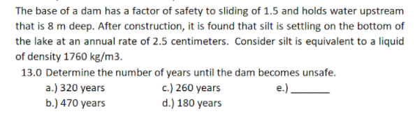 The base of a dam has a factor of safety to sliding of 1.5 and holds water upstream
that is 8 m deep. After construction, it is found that silt is settling on the bottom of
the lake at an annual rate of 2.5 centimeters. Consider silt is equivalent to a liquid
of density 1760 kg/m3.
13.0 Determine the number of years until the dam becomes unsafe.
c.) 260 years
d.) 180 years
a.) 320 years
e.).
b.) 470 years
