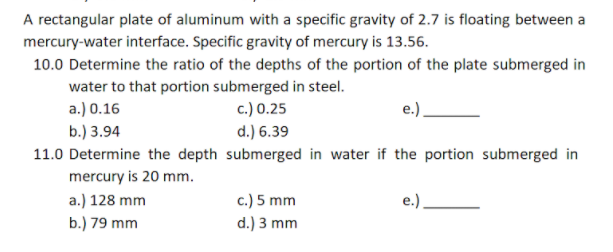 A rectangular plate of aluminum with a specific gravity of 2.7 is floating between a
mercury-water interface. Specific gravity of mercury is 13.56.
10.0 Determine the ratio of the depths of the portion of the plate submerged in
water to that portion submerged in steel.
a.) 0.16
c.) 0.25
e.)
b.) 3.94
d.) 6.39
11.0 Determine the depth submerged in water if the portion submerged in
mercury is 20 mm.
c.) 5 mm
d.) 3 mm
a.) 128 mm
e.)
b.) 79 mm
